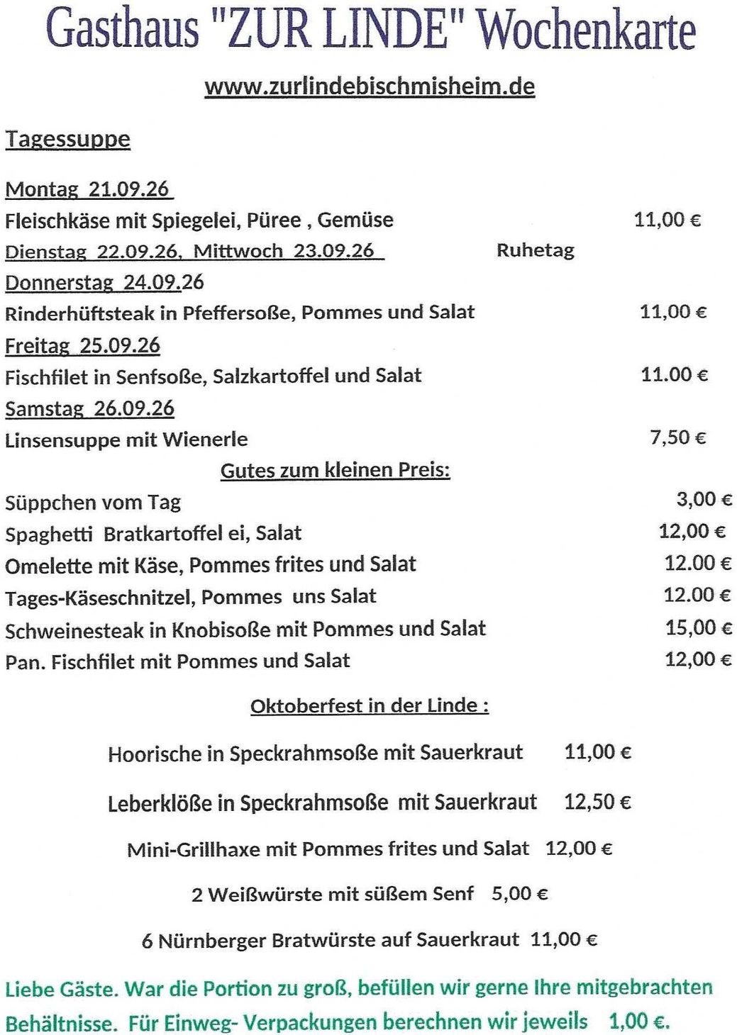 www.zurlindebischmisheim.de
Tagessuppe
Montag  21.09.26      Fleischkäse mit Spiegelei, Püree , Gemüse                                                 11,00 €                                                                                                                                                                          Dienstag  22.09.26,  Mittwoch  23.09.26                        Ruhetag                                                                                                                                                                                                                                            Donnerstag  24.09.26    Rinderhüftsteak in Pfeffersoße, Pommes und Salat                            11,00 €                                                                                                                                                                                          Freitag  25.09.26             Fischfilet in Senfsoße, Salzkartoffel und Salat                                      11.00 €                                                                                                                                                                                    Samstag  26.09.26          Linsensuppe mit Wienerle                                                                           7,50 €                                                                                                                                                                                     Gutes zum kleinen Preis:                                                                                                                                                                                                                                                                                                                Süppchen vom Tag                                                                                                    3,00 €                                                                                                                                                                                                                Spaghetti  Bratkartoffel ei, Salat                                                                           12,00 €                                                                                                                                                                                                       Omelette mit Käse, Pommes frites und Salat                                                    12.00 €                                                                                                                                                                                                                        Tages-Käseschnitzel, Pommes  uns Salat                                                             12.00 €                                                                                                                                                                                                               Schweinesteak in Knobisoße mit Pommes und Salat                                       15,00 €                                                                                                                                                                                                                  Pan. Fischfilet mit Pommes und Salat                                                                   12,00 €
Oktoberfest in der Linde :
Hoorische in Speckrahmsoße mit Sauerkraut      11,00 €
Leberklöße in Speckrahmsoße           mit Sauerkraut     12,50 €
Mini-Grillhaxe mit Pommes frites und Salat   12,00 €
2 Weißwürste mit süßem Senf             5,00 €
6 Nürnberger Bratwürste auf Sauerkraut  11,00 €
Liebe Gäste. War die Portion zu groß, befüllen wir gerne Ihre mitgebrachten Behältnisse. 
Für Einweg- Verpackungen berechnen wir jeweils    1,00 €.