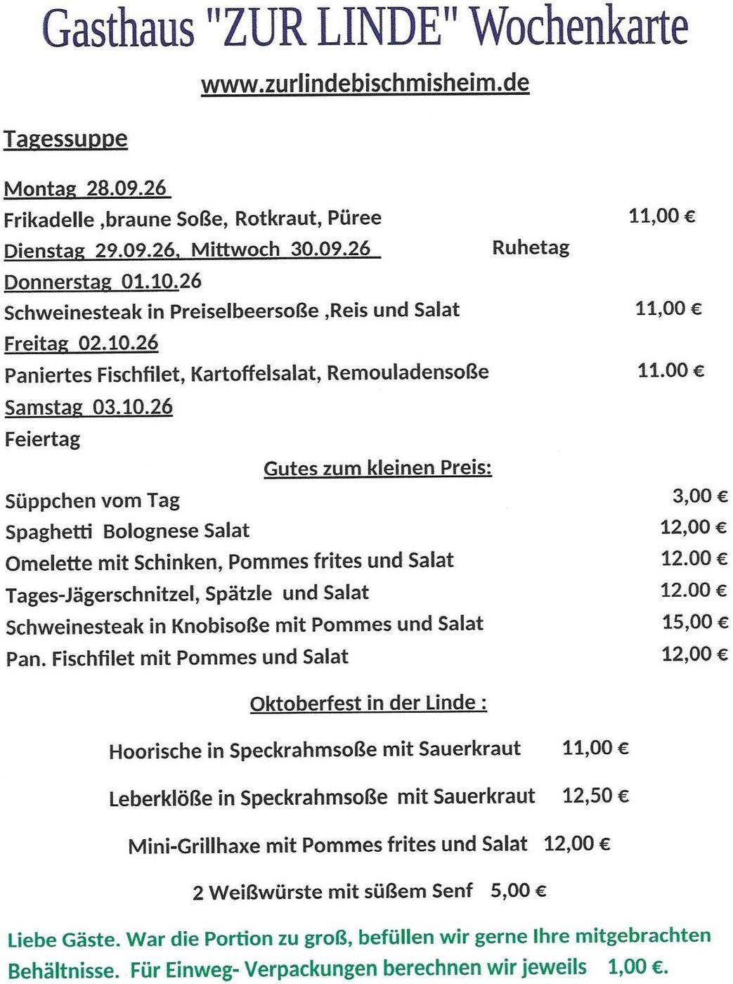 www.zurlindebischmisheim.de
Tagessuppe
Montag  21.09.26      Fleischkäse mit Spiegelei, Püree , Gemüse                                                 11,00 €                                                                                                                                                                          Dienstag  22.09.26,  Mittwoch  23.09.26                        Ruhetag                                                                                                                                                                                                                                            Donnerstag  24.09.26    Rinderhüftsteak in Pfeffersoße, Pommes und Salat                            11,00 €                                                                                                                                                                                          Freitag  25.09.26             Fischfilet in Senfsoße, Salzkartoffel und Salat                                      11.00 €                                                                                                                                                                                    Samstag  26.09.26          Linsensuppe mit Wienerle                                                                           7,50 €                                                                                                                                                                                     Gutes zum kleinen Preis:                                                                                                                                                                                                                                                                                                                Süppchen vom Tag                                                                                                    3,00 €                                                                                                                                                                                                                Spaghetti  Bratkartoffel ei, Salat                                                                           12,00 €                                                                                                                                                                                                       Omelette mit Käse, Pommes frites und Salat                                                    12.00 €                                                                                                                                                                                                                        Tages-Käseschnitzel, Pommes  uns Salat                                                             12.00 €                                                                                                                                                                                                               Schweinesteak in Knobisoße mit Pommes und Salat                                       15,00 €                                                                                                                                                                                                                  Pan. Fischfilet mit Pommes und Salat                                                                   12,00 €
Oktoberfest in der Linde :
Hoorische in Speckrahmsoße mit Sauerkraut      11,00 €
Leberklöße in Speckrahmsoße           mit Sauerkraut     12,50 €
Mini-Grillhaxe mit Pommes frites und Salat   12,00 €
2 Weißwürste mit süßem Senf             5,00 €
6 Nürnberger Bratwürste auf Sauerkraut  11,00 €
Liebe Gäste. War die Portion zu groß, befüllen wir gerne Ihre mitgebrachten Behältnisse. 
Für Einweg- Verpackungen berechnen wir jeweils    1,00 €.