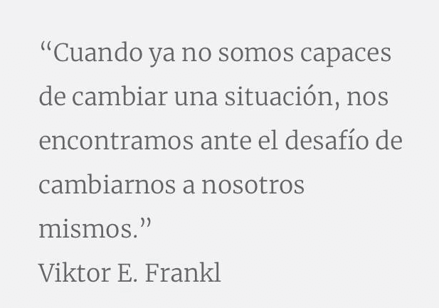 Por experiencia, no solo los cambios que vienen de fuera, externos a nosotros y que nos llevan a tener en vaivén las emociones y pensamientos es lo que define nuestra identidad; somos mucho más que emociones en movimiento, somos seres capaces de CAMBIAR la forma de reacción ante determinadas circunstancias y, por tanto, podemos cambiar desde dentro cuando las circunstancias de fuera vienen como vienen.  Como dijo, Viktor E. Frankl, 