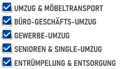 Umzug & Möbeltransport
Büro-Geschäfts-Umzug
Gewerbe-Umzug
Senioren & Single-Umzug
Entrümpelung & Entsorgung