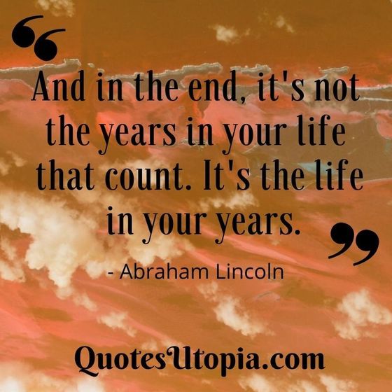 And in the end, it's not the years in your life that count. It's the life in your years. Abraham Lincoln