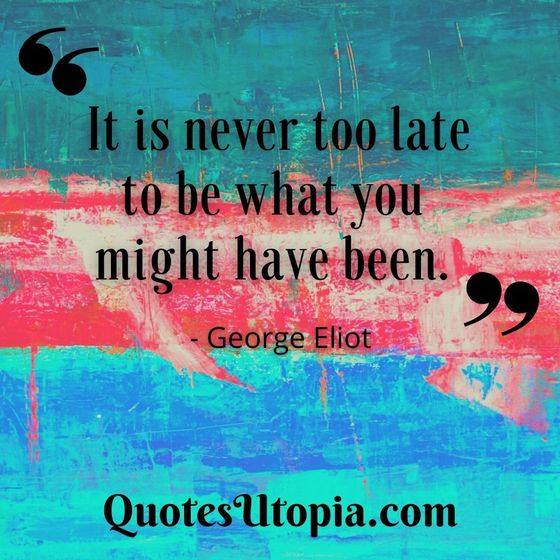 It is never too late to be what you might have been. George Eliot