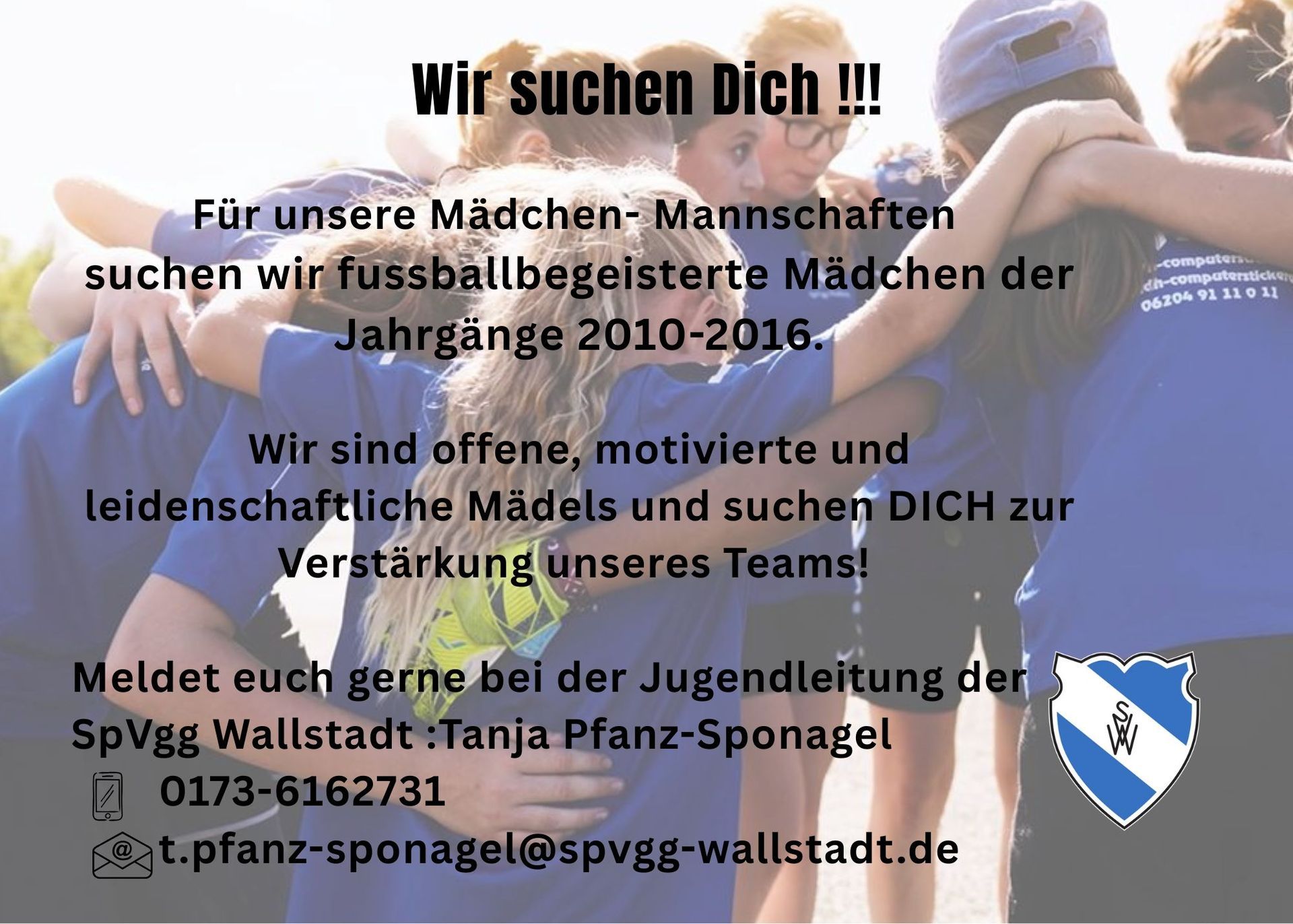 Wir suchen Dich !!!
Für unsere Mädchen-Mannschaften suchen wir fussballbegeisterte Mädchen der Jahrgänge 2010-2016.
Wir sind offene, motivierte und leidenschaftliche Mädels und suchen DICH zur Verstärkung unseres Teams!
Meldet euch gerne bei der Jugendleitung der SpVgg Wallstadt: Tanja Pfanz-Sponagel
0173-6162731
t.pfanz-sponagel@spvgg-wallstadt.de
