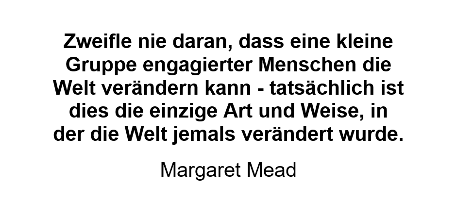Zweifle nie daran, dass eine kleine Gruppe engagierter Menschen die Welt verändern kann - tatsächlich ist dies die einzige Art und Weise, in der die Welt jemals verändert wurde. Zweifle nie daran, dass eine kleine Gruppe engagierter Menschen die Welt verändern kann - tatsächlich ist dies die einzige Art und Weise, in der die Welt jemals verändert wurde.