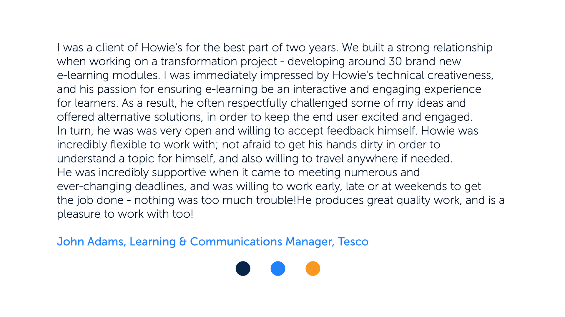 I was a client of Howie's for the best part of two years. We built a strong relationship when working on a transformation project - developing around 30 brand new e-learning modules. I was immediately impressed by Howie's technical creativeness, and his passion for ensuring e-learning be an interactive and engaging experience for learners. As a result, he often respectfully challenged some of my ideas and offered alternative solutions, in order to keep the end user excited and engaged. In turn, he was was very open and willing to accept feedback himself.
Howie was incredibly flexible to work with; not afraid to get his hands dirty in order to understand a topic for himself, and also willing to travel anywhere if needed. He was incredibly supportive when it came to meeting numerous and ever-changing deadlines, and was willing to work early, late or at weekends to get the job done - nothing was too much trouble!
He produces great quality work, and is a pleasure to work with too!