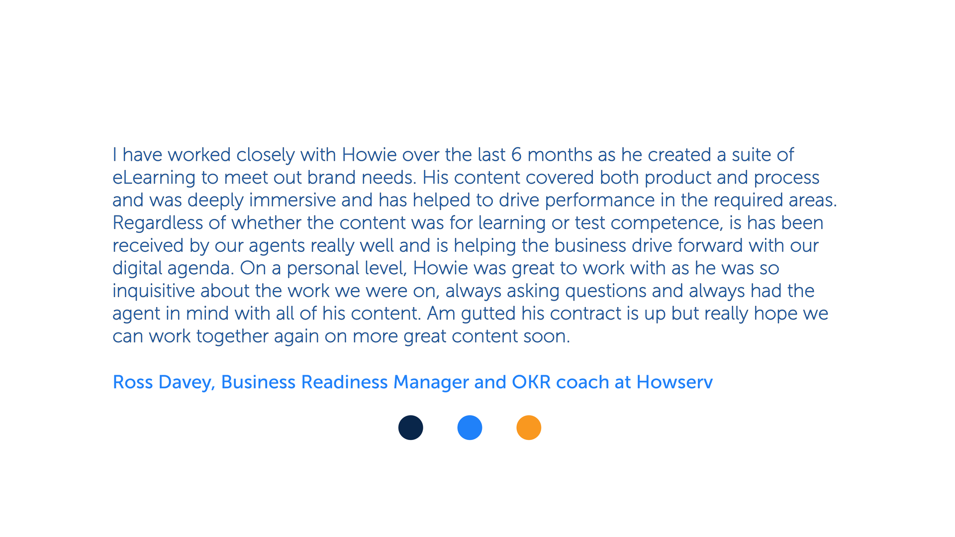 I have worked closely with Howie over the last 6 months as he created a suite of e learning to meet out brand needs. His content covered both product and process and was deeply immersive and has helped to drive performance in the required areas. Regardless of whether the content was for learning or test competence, is has been received by our agents really well and is helping the business drive forward with our digital agenda. On a personal level, Howie was great to work with as he was so inquisitive about the work we were on, always asking questions and always had the agent in mind with all of his content. Am gutted his contract is up but really hope we can work together again on more great content soon