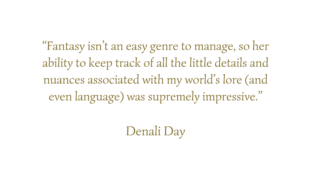 “Fantasy isn’t an easy genre to manage, so her ability to keep track of all the little details and nuances associated with my world’s lore (and even language) was supremely impressive.”  Denali Day