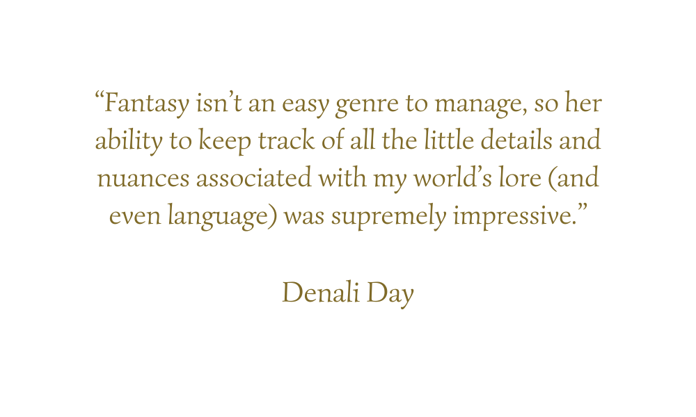 “Fantasy isn’t an easy genre to manage, so her ability to keep track of all the little details and nuances associated with my world’s lore (and even language) was supremely impressive.” Denali Day