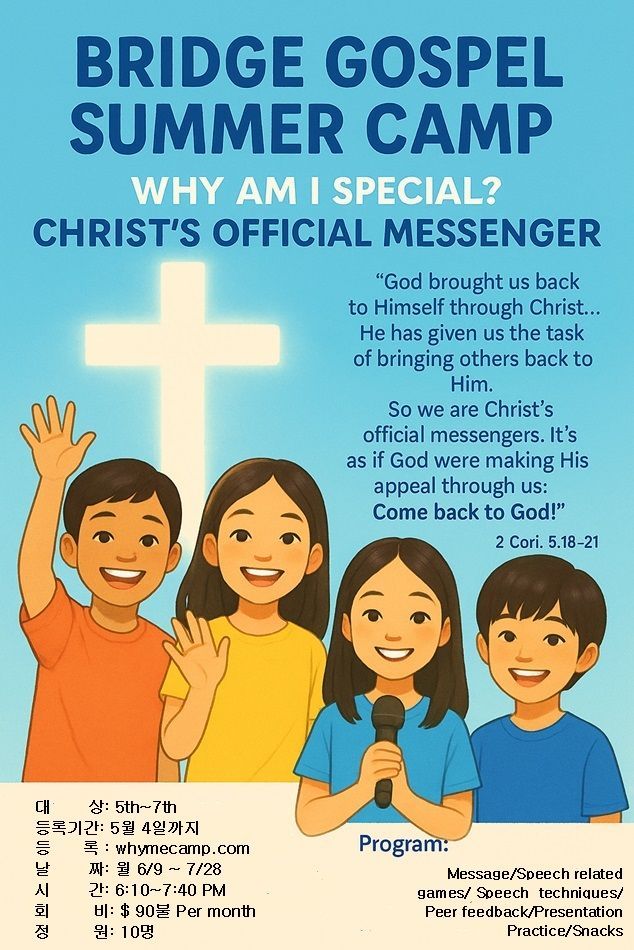 Speech Camp for Teens
For 5th ~ 7th graders
등록 기간: 5/4/25 까지
대상: 현재 (2025) 5th ~ 7th
날짜: 월요일 6/09 ~ 7/28
정원: 10명
Speech activities 에 대한 더 자세한 정보는 아래 싸이트 참조
mybridgetotheworld.org or
whymecamp.com
회비: $90 Per month
