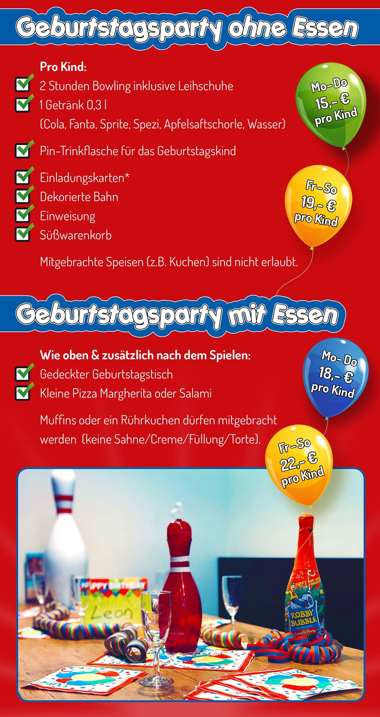 Geburtstagsparty mit oder ohne Essen Geburtstagsparty ohne Essen - pro Kind:
• 2 Stunden Bowling inklusive Leihschuhe
• 1 Getränk 0,3 l (Cola, Fanta, Spezi, Apfelsaftschorle, Wasser)
• Pin-Trinkflasche für das Geburtstagskind
• Einladungskarten (als Download)
• Dekorierte Bahn
• Einweisung
• Süßwarenkorb
Mitgebrachte Speisen (z.B. Kuchen) sind nicht erlaubt.
Montag bis Donnerstag 15 € pro Person
Freitag bis Sonntag 19 € pro Person
Geburtstagsparty mit Essen - wie oben und zusätzlich nach dem Spielen
• Gedeckter Geburtstagstisch
• Kleine Pizza Margherita oder Salami
Muffins oder Rührkuchen dürfen mitgebracht werden (keine Sahne/Creme/Füllung/Torte).
Montag bis Donnerstag 18 € pro Person
Freitag bis Sonntag 22 € pro Person