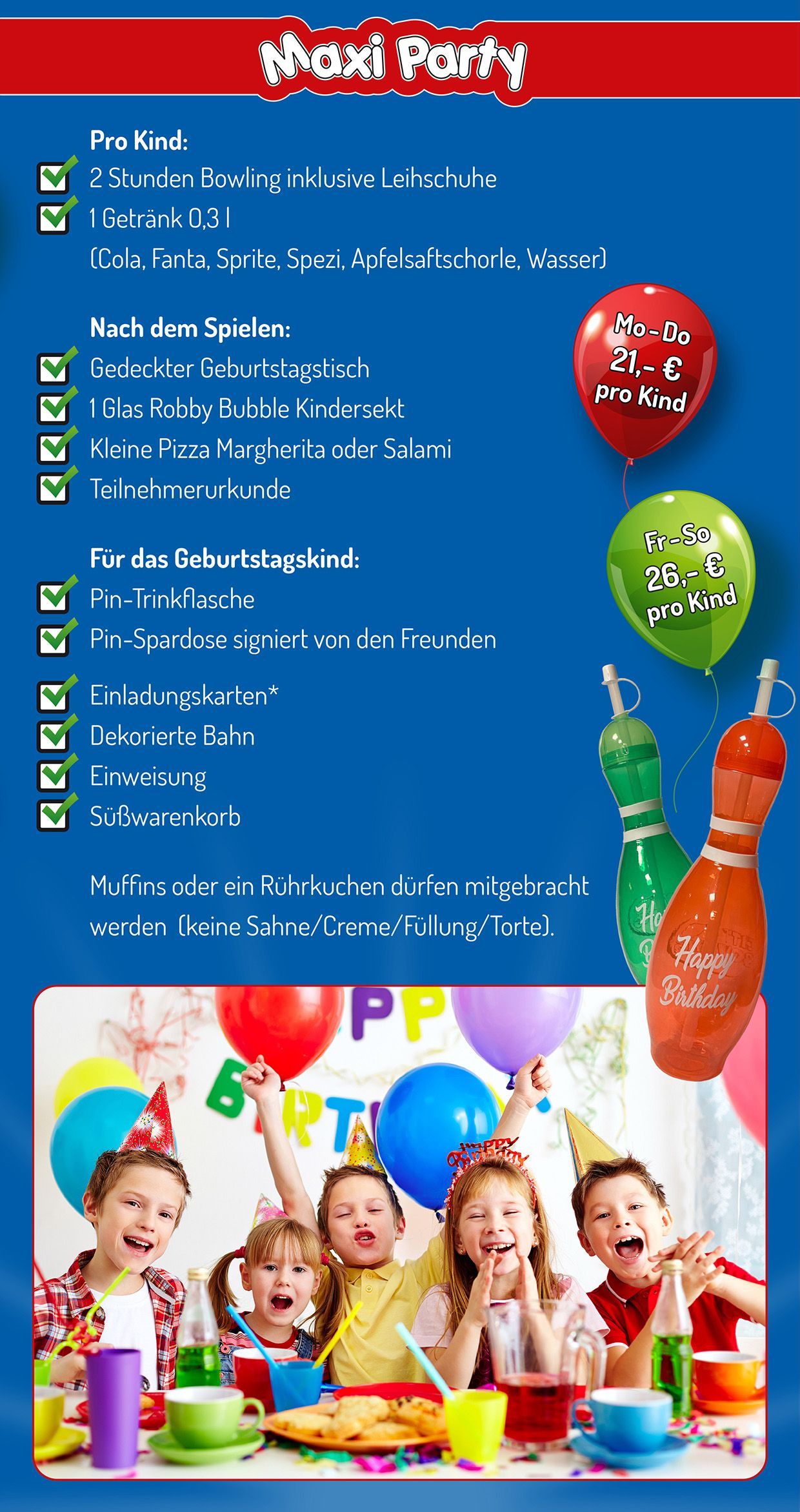 Geburtstagsparty Maxi-Party Geburtstagsparty Maxi-Party - pro Kind:
• 2 Stunden Bowling inklusive Leihschuhe
• 1 Getränk 0,3 l (Cola, Fanta, Sprite, Spezi, Apfelsaftschorle, Wasser)
Nach dem Spielen:
• Gedeckter Geburtstagstisch
• 1 Glas Robby Bubble Kindersekt
• Kleine Pizza Margherita oder Salami
• Teilnehmerurkunde
Für das Geburtstagskind:
• Pin-Trinkflasche
• Pin-Spardose signiert von den Freunden
• Einladungskarten (als Download)
• Dekorierte Bahn
• Einweisung
• Süßwarenkorb
Muffins oder Rührkuchen dürfen mitgebracht werden (keine Sahne/Creme/Füllung/Torte).
Montag bis Donnerstag 21 € pro Person
Freitag bis Sonntag 26 € pro Person