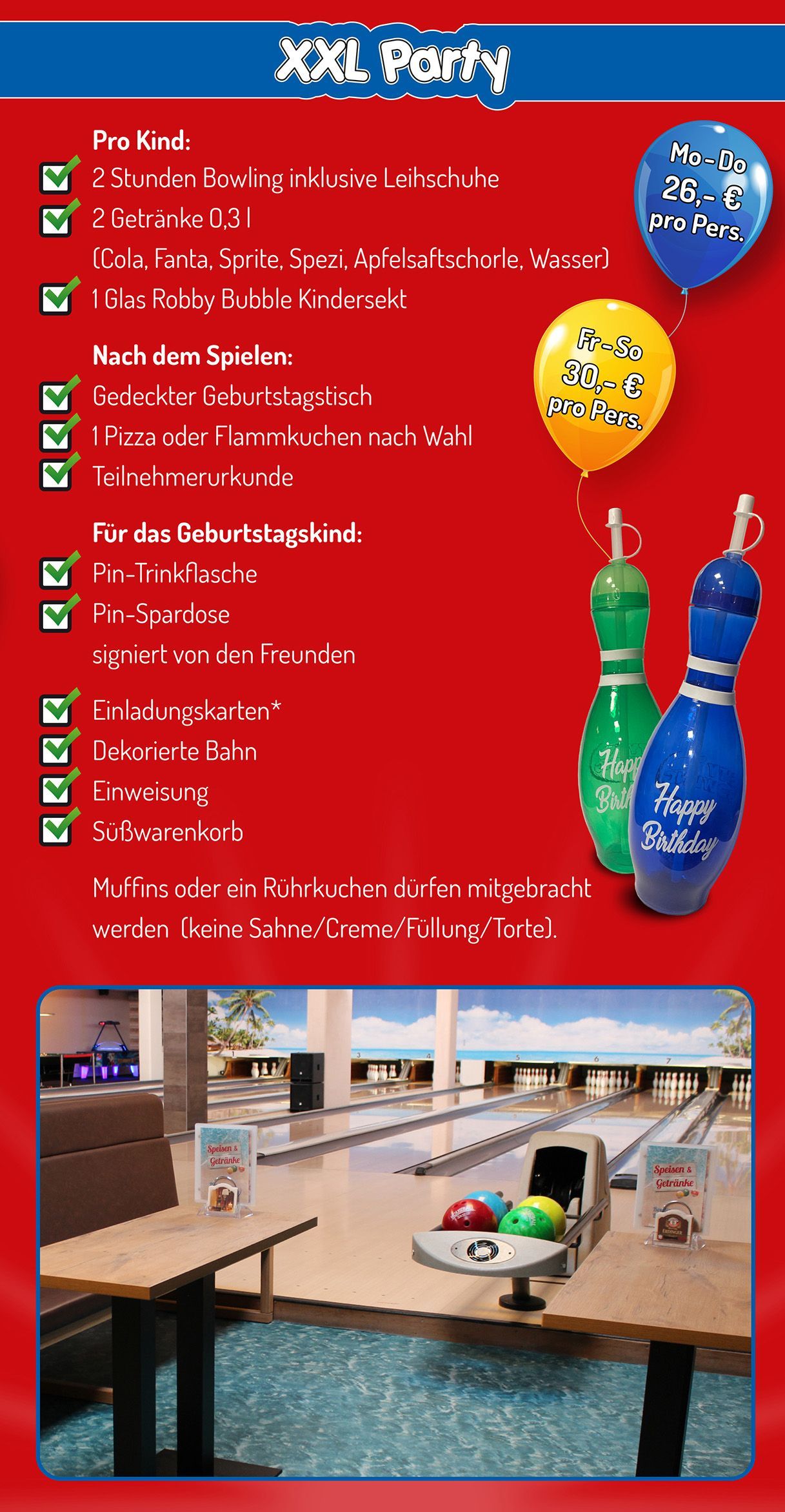Geburtstagsparty XXL-Party Geburtstagsparty XXL-Party - pro Kind:
• 2 Stunden Bowling inklusive Leihschuhe
• 2 Getränke 0,3 l (Cola, Fanta, Sprite, Spezi, Apfelsaftschorle, Wasser)
• 1 Glas Robby Bubble Kindersekt
Nach dem Spielen:
• Gedeckter Geburtstagstisch
• 1 Pizza oder Flammkuchen nach Wahl
• Teilnehmerurkunge
Für das Geburtstagskind:
• Pin-Trinkflasche
• Pin-Spardose von den Freunden signiert
• Einladungskarten (als Download)
• Dekorierte Bahn
• Einweisung
• Süßwarenkorb
Muffins oder Rührkuchen dürfen mitgebracht werden (keine Sahne/Creme/Füllung/Torte).
Montag bis Donnerstag 26 € pro Person
Freitag bis Sonntag 30 € pro Person