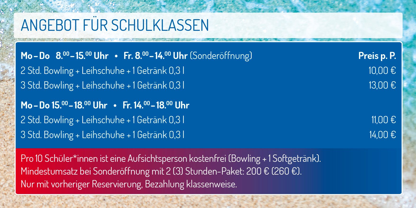 Angebot für Schulklassen - Preis pro Person
Montag bis Donnerstag von 8 bis 15 Uhr
Freitag von 8 bis 14 Uhr (Sonderöffnung)
2 Stunden Bowling + Leihschuhe + 1 Getränk 0,3 l 10 €
3 Stunden Bowling + Leihschuhe + 1 Getränk 0,3 l 13 €
Montag bis Donnerstag von 15 bis 18 Uhr
Freitag von 14 bis 18 Uhr
2 Stunden Bowling + Leihschuhe + 1 Getränk 0,3 l 11 €
3 Stunden Bowling + Leihschuhe + 1 Getränk 0,3 l 14 €
Pro 10 Schüler*innen ist eine Aufsichtsperson kostenfrei (Bowling + 1 Softgetränk). Mindestumsatz bei Sonderöffnung mit 2 (3) Stunden-Paket: 200 € (260 €). Nur mit vorheriger Anmeldung. Bezahlung Klassenweise.
