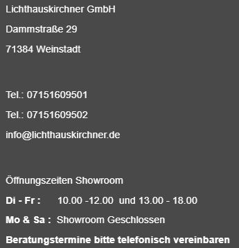 Kontaktdaten und Öffnungszeiten Kontaktdaten
Lichthaus Kirchner GmbH
Dammstraße 29
71384 Weinstadt
info@lichthauskirchner.de
Öffnungszeiten:
Dienstag bis Freitag 10.00 Uhr bis 12.00 Uhr und 13.00 Uhr bis 18.00 Uhr
Montags und Samstags ist unser Showroom geschlossen
Beratungstermine bitte telefonisch unter 0715160951 vereinbaren