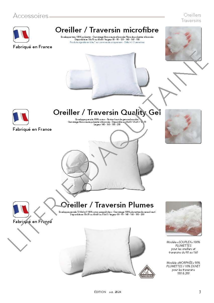 OREILLER TRAVERSIN MICROFIBRE :
Enveloppe tissu 100% polyester - Garnissage fibre creuse siliconnée Fibre de polyester siliconnée - Disponible en 50x70 ou 60x60 / largeur 80 - 90 - 120 - 140 - 160 - 180 - 200
OREILLER FIBRAPLUS :
Enveloppe tissu peau de pêche 100% polyester - Garnissage fibre creuse siliconnée Fibre de polyester siliconnée - Disponible en 50x70
OREILLER FIBREPLUS PERCALE :
Enveloppe 100% coton - Garnissage fibre creuse siliconnée Fibre de polyester siliconnée - Disponible en 50x70 & 65x65
OREILLER MICROFIBRE FRAICHEUR :
Enveloppe tissu peau de pêche 100% polyester - Garnissage fibre creuse siliconnée Fibre de polyester siliconnée - Disponible en 40x60 / 60x60
OREILLER TRAVERSIN PLUMES :
Enveloppe percale 72 fils/cm² 100% coton peigné blanc - Garnissage 100% plumettes de canard neuf - Disponible en 50x70 ou 60x60 ou 65x65 / largeur 80 - 90 - 140 - 160 - 180 - 200