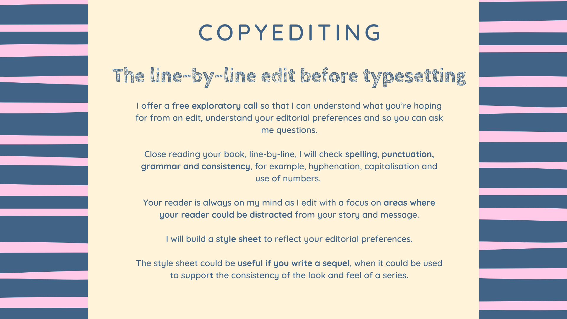 How copyediting with Lisa works Copyediting
The line-by-line edit before typesetting
I offer a free exploratory call so that I can understand what you’re hoping for from an edit, understand your editorial preferences and so you can ask me questions.
Close reading your book, line-by-line, I will check spelling, punctuation, grammar and consistency, for example, hyphenation, capitalisation and use of numbers.
Your reader is always on my mind as I edit with a focus on areas where your reader could be distracted from your story and message.
I will build a style sheet to reflect your editorial preferences.
The style sheet could be useful if you write a sequel, when it could be used to support the consistency of the look and feel of a series.