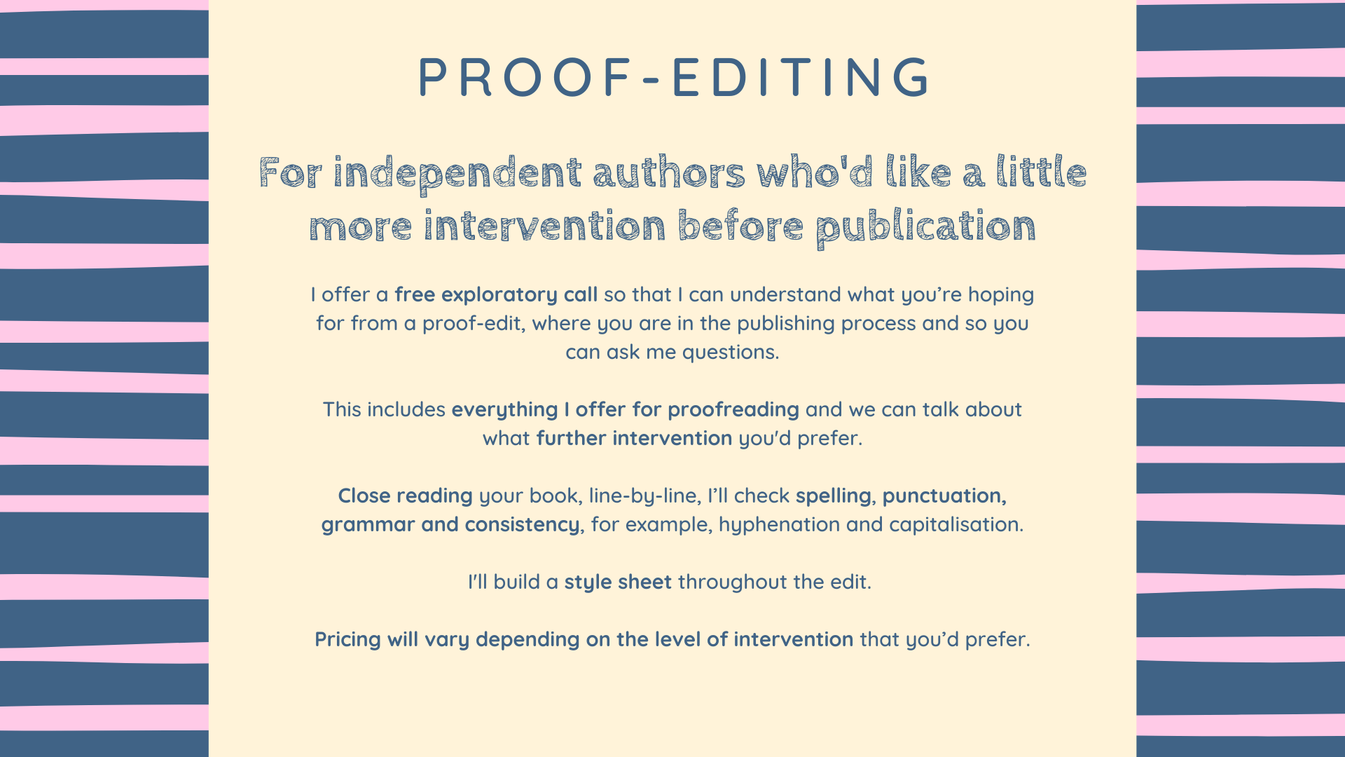 Proof-editing
For independent authors who'd like a little more intervention before publication
I offer a free exploratory call so that I can understand what you’re hoping for from a proof-edit, where you are in the publishing process and so you can ask me questions.
This includes everything I offer for proofreading and we can talk about what further intervention you'd prefer.
Close reading your book, line-by-line, I’ll check spelling, punctuation, grammar and consistency, for example, hyphenation and capitalisation.
I'll build a style sheet throughout the edit. 
Pricing will vary depending on the level of intervention that you’d prefer.