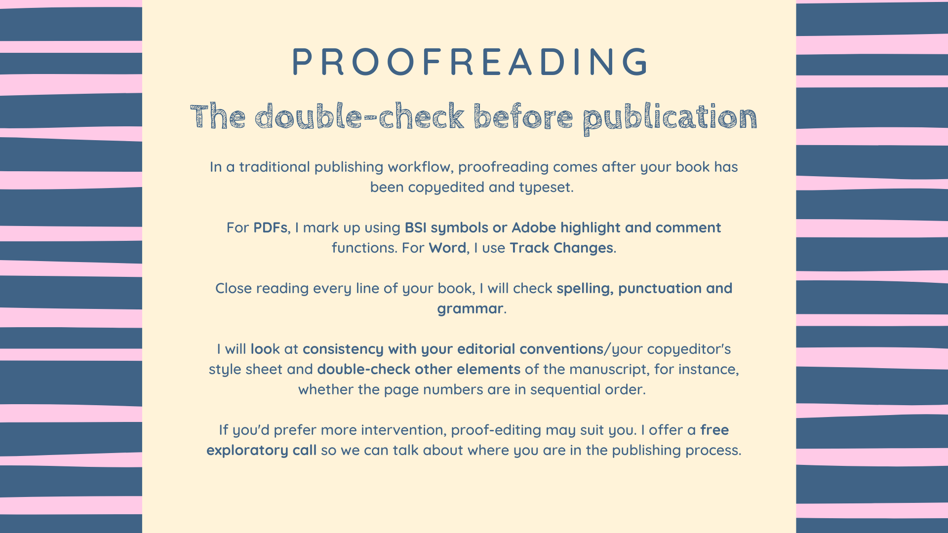 How proofreading with Lisa works Proofreading
The double-check before publication
In a traditional publishing workflow, proofreading comes after your book has been copyedited and typeset.
For PDFs, I mark up using BSI symbols or Adobe highlight and comment functions. For Word, I use Track Changes.
Close reading every line of your book, I will check spelling, punctuation and grammar.
I will look at consistency with your editorial conventions/your copyeditor's style sheet and double-check other elements of the manuscript, for instance, whether the page numbers are in sequential order.
If you'd prefer more intervention, proof-editing may suit you. I offer a free exploratory call so we can talk about where you are in the publishing process.