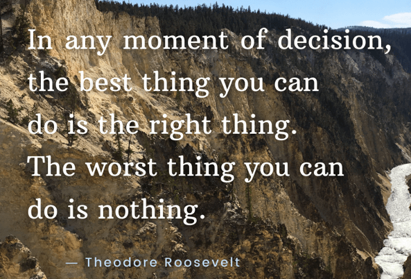 T Roosevelt says in the moment of decision, the best thing to do is the right thing.