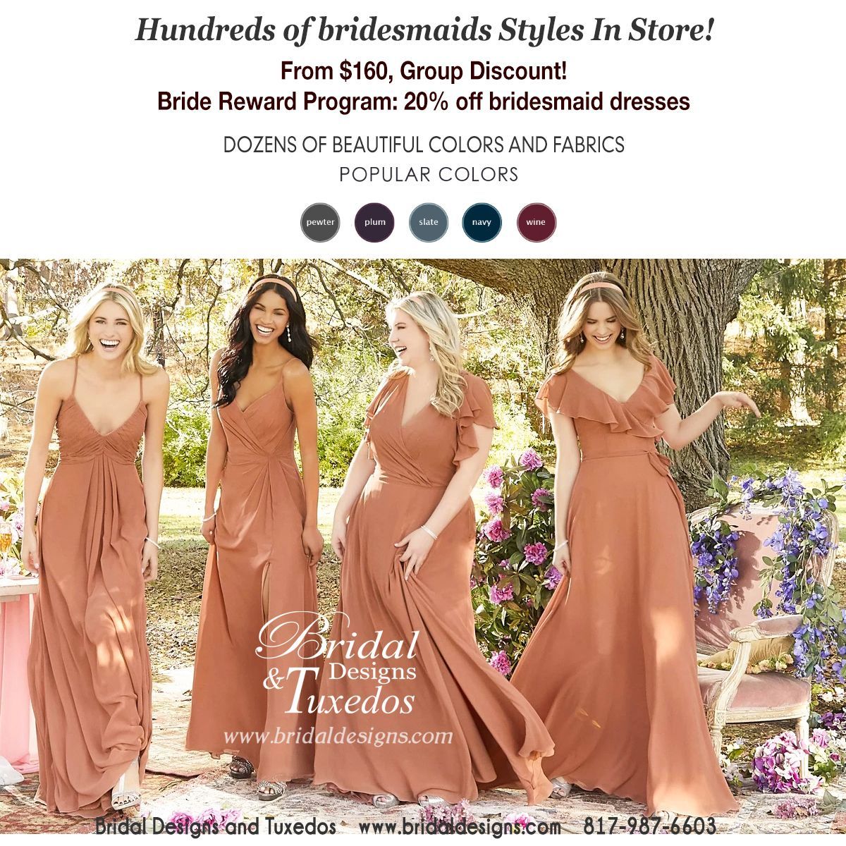 Huge selection of Bridesmaid dresses in store! Starts $140, great group discount! Bridal Reward program 20% OFF bridesmaid dresses!