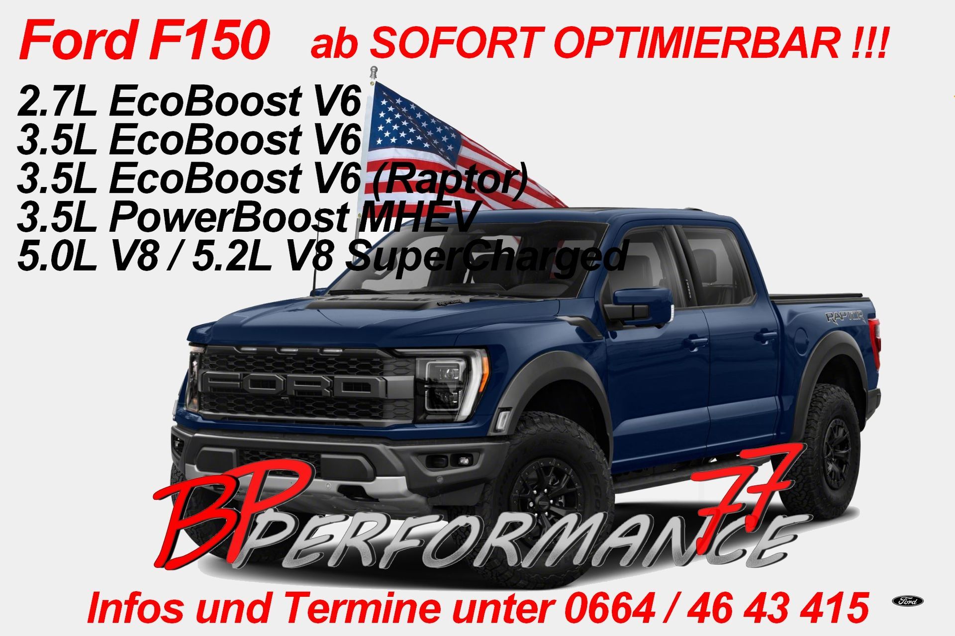 Leistung, die beeindruckt – Chiptuning für deinen Ford F150 bei BP Performance77!
Du fährst einen Ford F150 Pickup mit 2.7L EcoBoost V6, 3.5L EcoBoost V6, 3.5L EcoBoost V6 (Raptor), 3.5L PowerBoost MHEV, 5.0L V8 oder 5.2L V8 SuperCharged Motor? Dann bist du bei BP Performance77 Chiptuning genau richtig! Hol dir jetzt das maximale Potenzial aus deinem Motor – mit maßgeschneidertem Chiptuning, das nicht nur die Leistung steigert, sondern auch den Fahrspaß auf das nächste Level hebt.
Warum BP Performance77?
Massive Leistungssteigerung: Mehr PS, mehr Drehmoment, besseres Ansprechverhalten – ideal für alle, die die wahre Kraft ihres Ford F150 spüren wollen.
Optimierung des Kraftstoffverbrauchs: Weniger Spritverbrauch bei gleichzeitig mehr Power. Perfekt für längere Strecken und den täglichen Einsatz.
Perfekte Abstimmung auf deinen Motor: Egal, ob EcoBoost, PowerBoost MHEV oder V8 – wir bieten individuelle Softwarelösungen für jedes Modell.
Raptor Performance: Für die F150 Raptor Fahrer bieten wir ein speziell abgestimmtes Tuning, das den Offroad-Spaß und die Leistung erhöht.
Unsere Leistungsübersicht für den Ford F150:
2.7L EcoBoost V6: Steigere die Performance mit mehr PS und Drehmoment, ideal für schnelle Beschleunigung und bessere Fahrdynamik.
3.5L EcoBoost V6 & 3.5L EcoBoost V6 (Raptor): Perfekt für die Kombination aus Power und Effizienz – mehr Leistung für jede Herausforderung, ob Straße oder Offroad.
3.5L PowerBoost MHEV: Der Hybrid-Motor wird mit unserem Tuning noch effizienter und kraftvoller, ohne Abstriche bei der Leistung zu machen.
5.0L V8: Erlebe den V8-Sound in einer neuen Dimension – mehr Power, mehr Drehmoment, mehr Fahrspaß.
5.2L V8 SuperCharged: Für die Supercharged-Modelle bieten wir ein maßgeschneidertes Tuning, das deine Leistung auf ein absolutes Top-Niveau hebt!
Warum BP Performance77 Chiptuning?
Fachgerechte Umsetzung: Mit jahrelanger Erfahrung im Tuning-Bereich holen wir das Beste aus deinem Ford F150 heraus.
Sicher und zuverlässig: Alle unsere Tuningmaßnahmen sind sicher, gesetzlich zugelassen und tragen dazu bei, dass dein Fahrzeug noch langlebiger wird.
Optimierung für echte Fahrer: Egal ob du den Ford F150 als Arbeitstier oder als Spaßmaschine nutzt – wir haben die perfekte Lösung für dich!
Bist du bereit, deinen Ford F150 auf das nächste Leistungsniveau zu bringen?
Besuche uns auf www.performance77.at
 oder kontaktiere uns direkt, um dein individuelles Chiptuning-Paket zu besprechen. Hol dir mehr Leistung, mehr Drehmoment und mehr Fahrspaß mit BP Performance77!