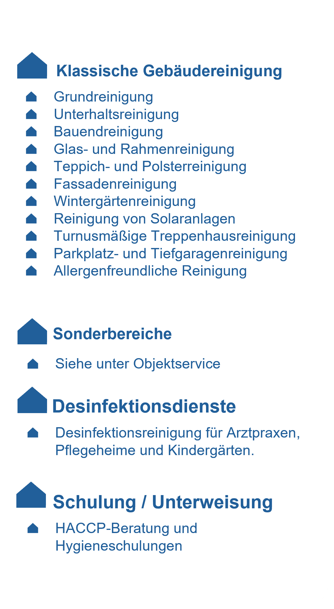 Klassische Gebäudereinigung:
- Grundreinigung
- Unterhaltsreinigung
- Bauendreinigung
- Glas- und Rahmenreinigung
- Teppich- und Polsterreinigung
- Fassadenreinigung
- Wintergärtenreinigung
- Reinigung von Solaranlagen
- Turnusmäßige Treppenhausreinigung
- Parkplatz- und Tiefgaragenreinigung
- Allergenfreundliche Reinigung
- Klassische Gebäudereinigung
- Desinfektionsdienste
- Desinfektionsreinigung für Arztpraxen,Pflegeheime und Kindergärten.
- Schulung / Unterweisung
- HACCP-Beratung und - Hygieneschulungen