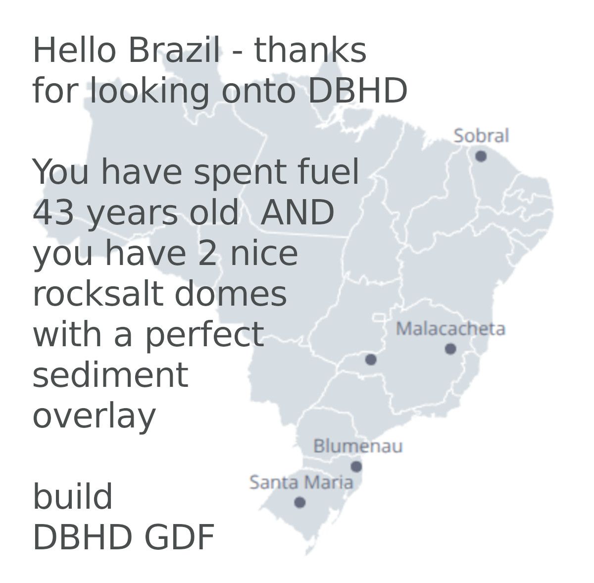 >>> Hello Brazil - thanks for looking onto DBHD GDF websites.
You have 43 years old spent fuel from Angra 1 and it seems
like you have 2 salt domes with perfect sediment overburden
thinkness - But where are they ? - Please send geology data !