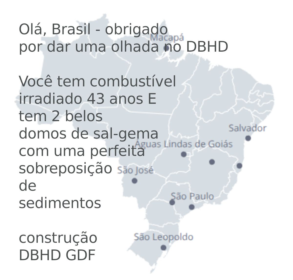 >>> Hello Brazil - thanks for looking onto DBHD GDF websites.
You have 43 years old spent fuel from Angra 1 and it seems
like you have 2 salt domes with perfect sediment overburden
thinkness - But where are they ? - Please send geology data !