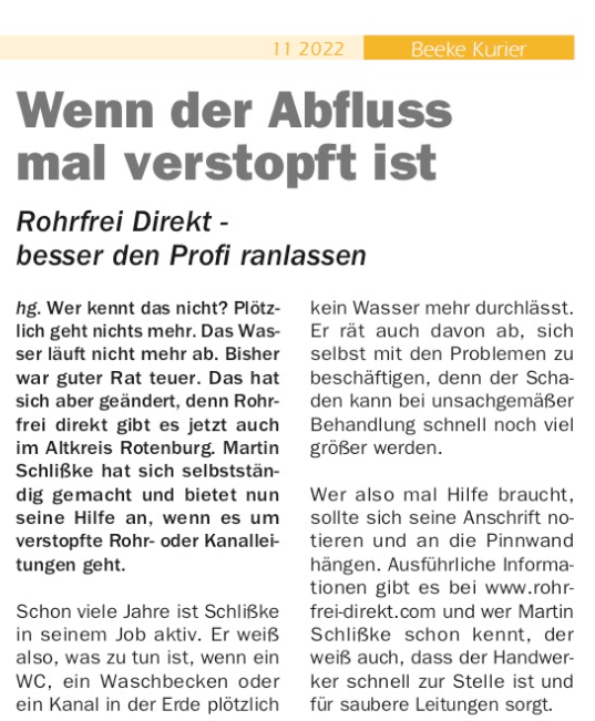 Wenn der Abfluss mal verstopft ist Rohrfrei Direkt - besser den Profi ranlassen hg. Wer kennt das nicht? Plötzlich geht nichts mehr. Das Wasser läuft nicht mehr ab. Bisher war guter Rat teuer. Das hat sich aber geändert, denn Rohrfrei direkt gibt es jetzt auch im Altkreis Rotenburg. Martin Schlißke hat sich selbstständig gemacht und bietet nun seine Hilfe an, wenn es um verstopfte Rohr- oder Kanalleitungen geht. Schon viele Jahre ist Schlißke in seinem Job aktiv. Er weiß also, was zu tun ist, wenn ein WC, ein Waschbecken oder ein Kanal in der Erde plötzlich kein Wasser mehr durchlässt. Er rät auch davon ab, sich selbst mit den Problemen zu beschäftigen, denn der Schaden kann bei unsachgemäßer Behandlung schnell noch viel größer werden. Wer also mal Hilfe braucht, sollte sich seine Anschrift notieren und an die Pinnwand hängen. Ausführliche Informationen gibt es bei www.rohrfrei-direkt.com und wer Martin Schlißke schon kennt, der weiß auch, dass der Handwerker schnell zur Stelle ist und für saubere Leitungen sorgt. Wenn der Abfluss mal verstopft ist Rohrfrei Direkt - besser den Profi ranlassen hg. Wer kennt das nicht? Plötzlich geht nichts mehr. Das Wasser läuft nicht mehr ab. Bisher war guter Rat teuer. Das hat sich aber geändert, denn Rohrfrei direkt gibt es jetzt auch im Altkreis Rotenburg. Martin Schlißke hat sich selbstständig gemacht und bietet nun seine Hilfe an, wenn es um verstopfte Rohr- oder Kanalleitungen geht. Schon viele Jahre ist Schlißke in seinem Job aktiv. Er weiß also, was zu tun ist, wenn ein WC, ein Waschbecken oder ein Kanal in der Erde plötzlich kein Wasser mehr durchlässt. Er rät auch davon ab, sich selbst mit den Problemen zu beschäftigen, denn der Schaden kann bei unsachgemäßer Behandlung schnell noch viel größer werden. Wer also mal Hilfe braucht, sollte sich seine Anschrift notieren und an die Pinnwand hängen. Ausführliche Informationen gibt es bei www.rohrfrei-direkt.com und wer Martin Schlißke schon kennt, der weiß auch, dass der Handwerker schnell zur Stelle ist und für saubere Leitungen sorgt.