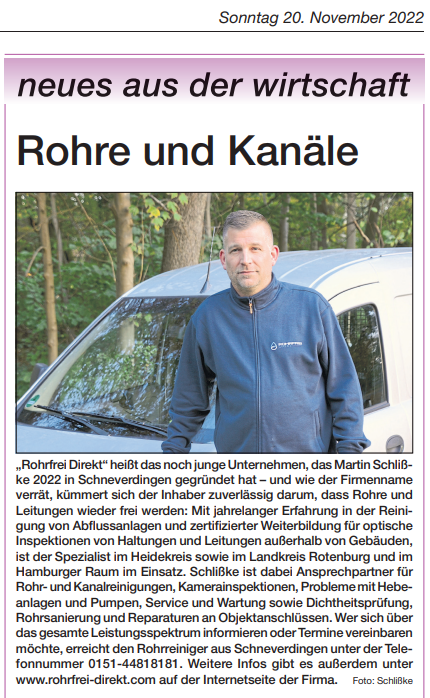 „Rohrfrei Direkt“ heißt das noch junge Unternehmen, das Martin Schlißke 2022 in Schneverdingen gegründet hat – und wie der Firmenname verrät, kümmert sich der Inhaber zuverlässig darum, dass Rohre und Leitungen wieder frei werden: Mit jahrelanger Erfahrung in der Reinigung von Abflussanlagen und zertifizierter Weiterbildung für optische Inspektionen von Haltungen und Leitungen außerhalb von Gebäuden, ist der Spezialist im Heidekreis sowie im Landkreis Rotenburg und im Hamburger Raum im Einsatz. Schlißke ist dabei Ansprechpartner für Rohr- und Kanalreinigungen, Kamerainspektionen, Probleme mit Hebeanlagen und Pumpen, Service und Wartung sowie Dichtheitsprüfung, Rohrsanierung und Reparaturen an Objektanschlüssen. Wer sich über das gesamte Leistungsspektrum informieren oder Termine vereinbaren möchte, erreicht den Rohrreiniger aus Schneverdingen unter der Telefonnummer 0151-44818181. Weitere Infos gibt es außerdem unter www.rohrfrei-direkt.com auf der Internetseite der Firma „Rohrfrei Direkt“ heißt das noch junge Unternehmen, das Martin Schlißke 2022 in Schneverdingen gegründet hat – und wie der Firmenname verrät, kümmert sich der Inhaber zuverlässig darum, dass Rohre und Leitungen wieder frei werden: Mit jahrelanger Erfahrung in der Reinigung von Abflussanlagen und zertifizierter Weiterbildung für optische Inspektionen von Haltungen und Leitungen außerhalb von Gebäuden, ist der Spezialist im Heidekreis sowie im Landkreis Rotenburg und im Hamburger Raum im Einsatz. Schlißke ist dabei Ansprechpartner für Rohr- und Kanalreinigungen, Kamerainspektionen, Probleme mit Hebeanlagen und Pumpen, Service und Wartung sowie Dichtheitsprüfung, Rohrsanierung und Reparaturen an Objektanschlüssen. Wer sich über das gesamte Leistungsspektrum informieren oder Termine vereinbaren möchte, erreicht den Rohrreiniger aus Schneverdingen unter der Telefonnummer 0151-44818181. Weitere Infos gibt es außerdem unter www.rohrfrei-direkt.com auf der Internetseite der Firma