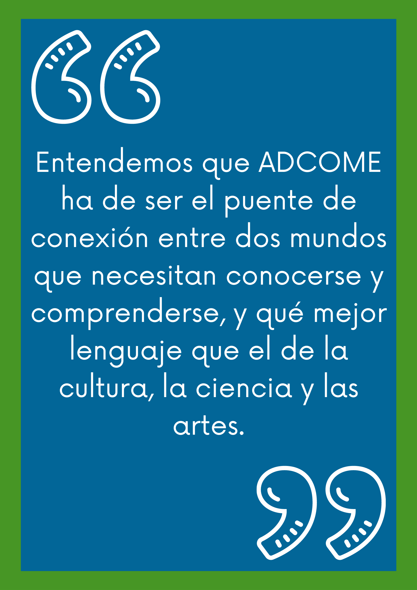 Entendemos que ADCOME ha de ser el puente de conexión entre dos mundos que necesitan conocerse y comprenderse, y qué mejor lenguaje que el de la cultura, la ciencia y las artes. Entendemos que ADCOME ha de ser el puente de conexión entre dos mundos que necesitan conocerse y comprenderse, y qué mejor lenguaje que el de la cultura, la ciencia y las artes.