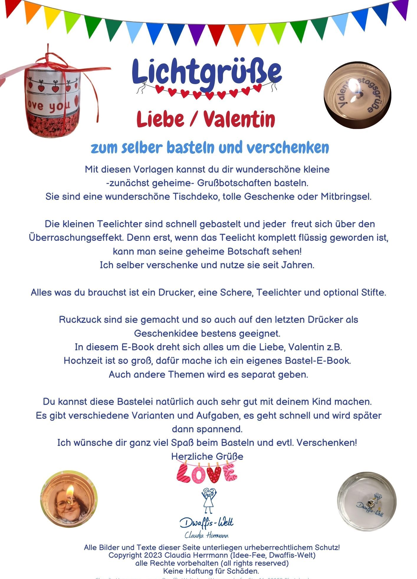 Lichtgrüße Liebe/Valentin. Mit diesen Vorlagen kannst du dir wunderschöne kleine -zunächst geheime- Grußbotschaften basteln. Sie sind eine wunderschöne Tischdeko, tolle Geschenke oder Mitbringsel. Die kleinen Teelichter sind schnell gebastelt und jeder freut sich über den Überraschungseffekt. Denn erst, wenn das Teelicht komplett flüssig geworden ist, kann man seine geheime Botschaft sehen! Ich selber verschenke und nutze sie seit Jahren. Alles was du brauchst ist ein Drucker, eine Schere, Teelichter und optional Stifte. Ruckzuck sind sie gemacht und so auch auf den letzten Drücker als Geschenkidee bestens geeignet. In diesem E-Book dreht sich alles um die Liebe, Valentin z.B. Hochzeit ist so groß, dafür mache ich ein eigenes Bastel-E-Book. Auch andere Themen wird es separat geben. Du kannst diese Bastelei natürlich auch sehr gut mit deinem Kind machen. Es gibt verschiedene Varianten und Aufgaben, es geht schnell und wird später dann spannend. Ich wünsche dir ganz viel Spaß beim Basteln und evtl. Verschenken!