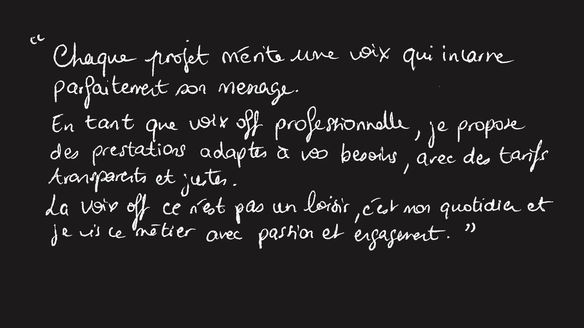 Chaque projet mérite une voix qui incarne parfaitement son message.
En tant que voix off professionnelle, je propose des prestations adaptées à vos besoins, avec des tarifs transparents et justes.
La voix off ce n’est pas un loisir, c’est mon quotidien et je vis ce métier avec passion et engagement.