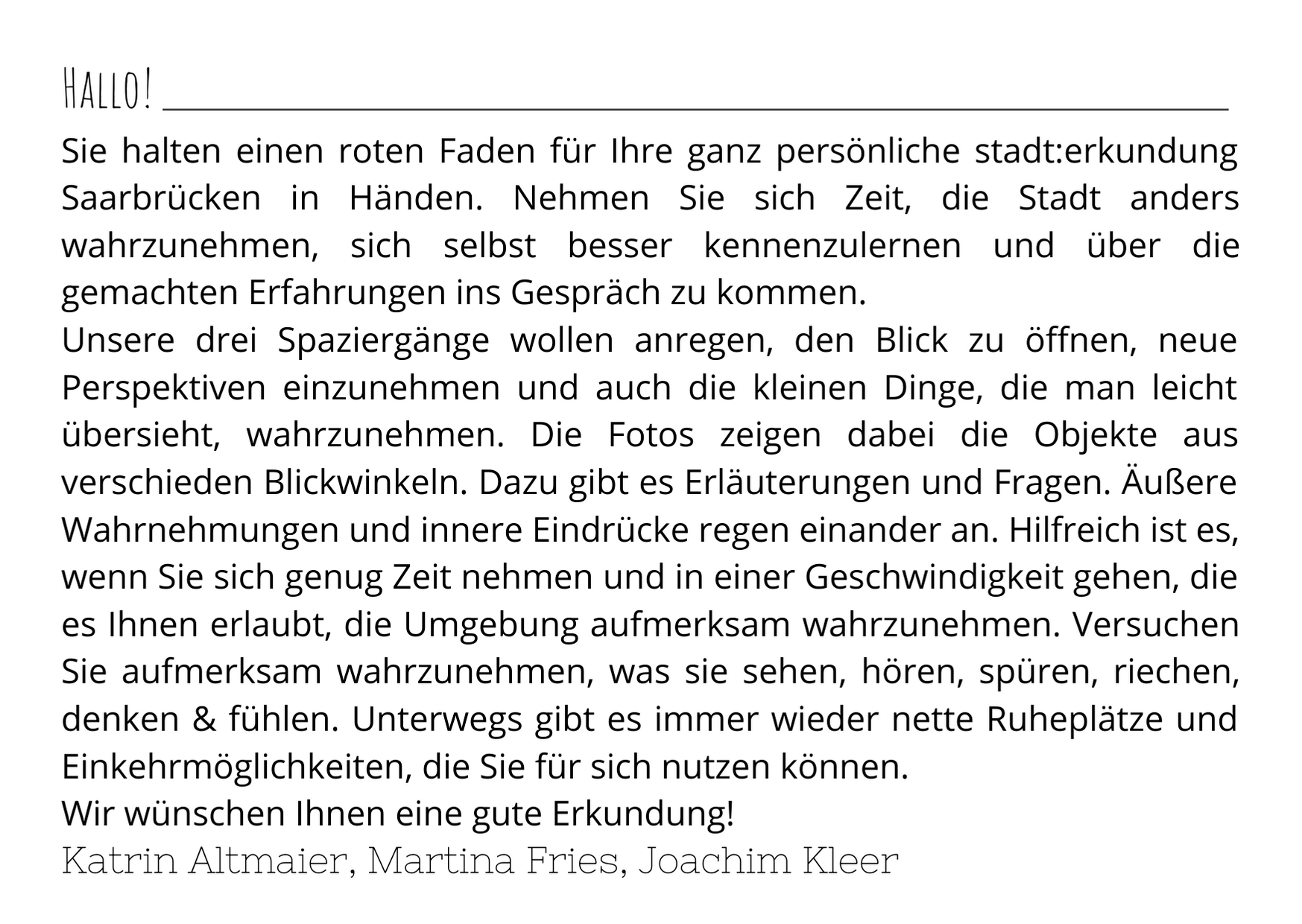 Sie halten einen roten Faden für Ihre ganz persönliche stadt:erkundung Saarbrücken in Händen. Nehmen Sie sich Zeit, die Stadt anders wahrzunehmen, sich selbst besser kennenzulernen und über die gemachten Erfahrungen ins Gespräch zu kommen.  Unsere drei Spaziergänge wollen anregen, den Blick zu öffnen, neue Perspektiven einzunehmen und auch die kleinen Dinge, die man leicht übersieht, wahrzunehmen. Die Fotos zeigen dabei die Objekte aus verschieden Blickwinkeln. Dazu gibt es Erläuterungen und Fragen. Äußere Wahrnehmungen und innere Eindrücke regen einander an. Hilfreich ist es, wenn Sie sich genug Zeit nehmen und in einer Geschwindigkeit gehen, die es Ihnen erlaubt, die Umgebung aufmerksam wahrzunehmen. Versuchen Sie aufmerksam wahrzunehmen, was sie sehen, hören, spüren, riechen, denken & fühlen. Unterwegs gibt es immer wieder nette Ruheplätze und Einkehrmöglichkeiten, die Sie für sich nutzen können. Wir wünschen Ihnen eine gute Erkundung!