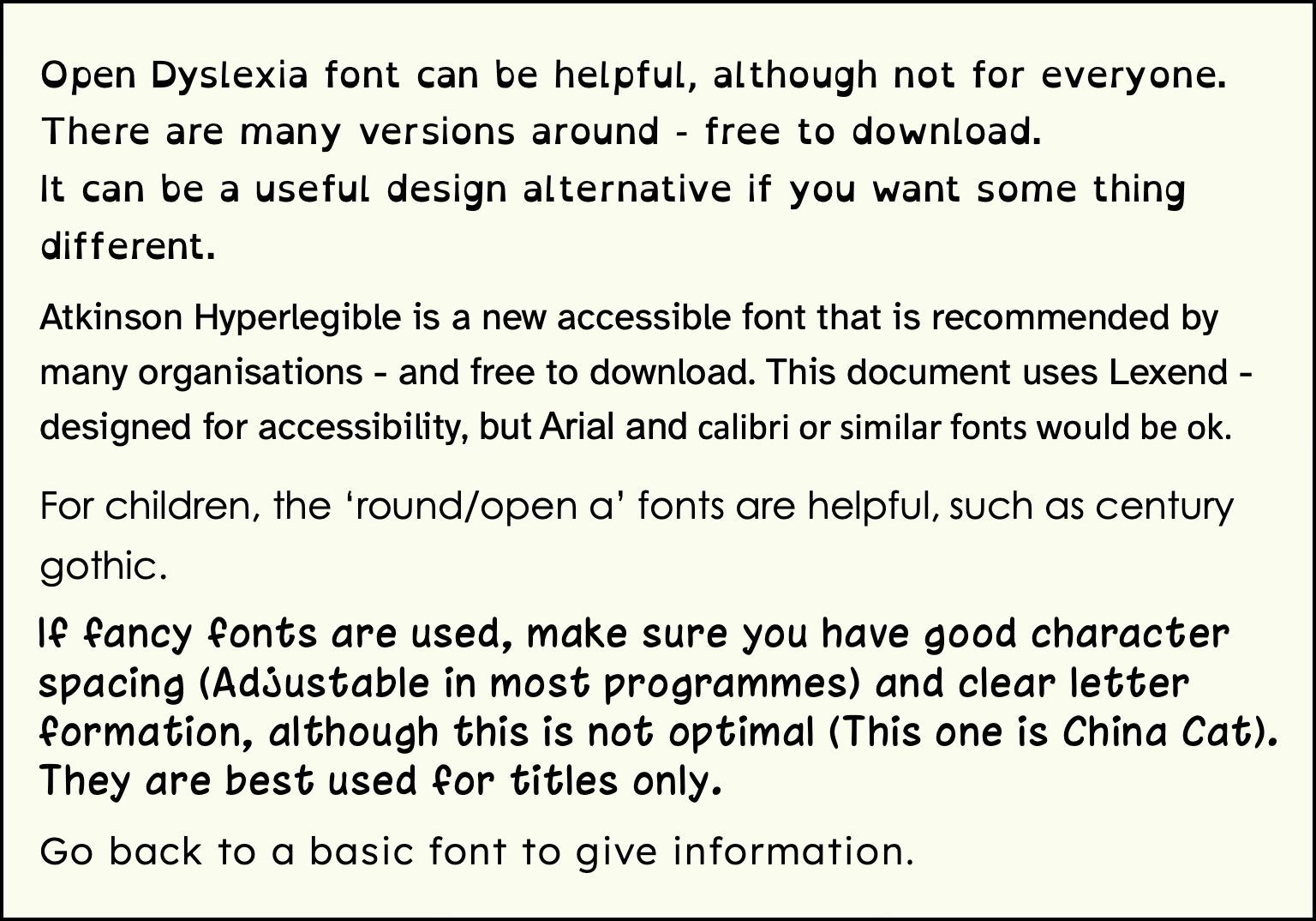 A selection of accessible fonts. Text in the box reads: Open Dyslexia font can be helpful, although not for everyone. There are many versions around - free to download.
It can be a useful design alternative if you want some thing different.
Atkinson Hyperlegible is a new accessible font that is recommended by many organisations - and free to download. This document uses Lexend - designed for accessibility, but Arial and calibri or similar fonts would be ok.
For children, the ‘round/open a’ fonts are helpful, such as century gothic.
If fancy fonts are used, make sure you have good character spacing (Adjustable in most programmes) and clear letter formation, although this is not optimal (This one is China Cat). They are best used for titles only.
Go back to a basic font to give information.