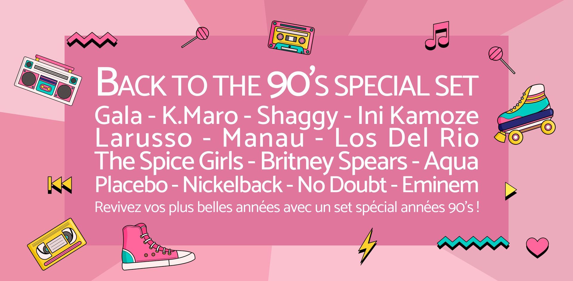 Back to the 90’s special set !
Gala - K.Maro - Shaggy - Ini Kamoze Larusso - Manau - Los Del Rio
The Spice Girls - Britney Spears - Aqua - Placebo - Nickelback - No Doubt - Eminem -
Revivez vos plus belles années avec un set spécial années 90’s !