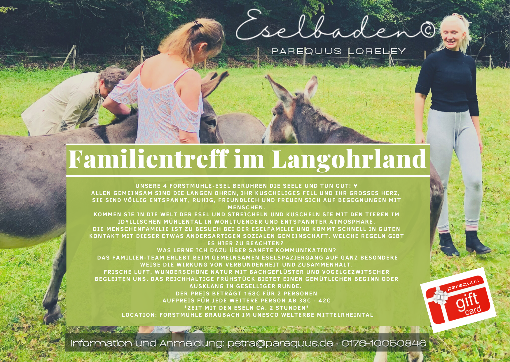 Eselmedizin Unsere 4 Forstmühle-Esel berühren die Seele und tun gut! ♥ Allen gemeinsam sind die langen Ohren, ihr kuscheliges Fell und ihr großes Herz, Sie sind völlig entspannt, ruhig, freundlich und freuen sich auf Begegnungen mit Menschen. Langohrenland und Menschhausen Kommen Sie in die Welt der Esel und streicheln und kuscheln Sie mit den Tieren im idyllischen Mühlental in wohltuender und entspannter Atmosphäre. Die Menschenfamilie ist zu Besuch bei der Eselfamilie und kommt schnell in guten Kontakt mit dieser etwas andersartigen sozialen Gemeinschaft. Welche Regeln gibt es hier zu beachten? Was lerne ich dazu über sanfte Kommunikation? Familienbande Das Familien-Team erlebt beim gemeinsamen Eselspaziergang auf ganz besondere Weise die Wirkung von Verbundenheit und Zusammenhalt. Frische Luft, wunderschöne Natur mit Bachgeflüster und Vogelgezwitscher begleiten uns. Schmausen und Schnacken Das reichhaltige Frühstück bietet einen gemütlichen Beginn oder Ausklang in geselliger Runde.   *Zeit mit den Eseln ca. 2 Stunden* Location: Forstmühle Ponyhof Pension Gaststätte bei Braubach im UNESCO Welterbe Mittelrheintal Anmeldung und Info: Petra 0176-10050846 Eselmedizin : Unsere 4 Forstmühle-Esel berühren die Seele und tun gut! ♥ Allen gemeinsam sind die langen Ohren, ihr kuscheliges Fell und ihr großes Herz, Sie sind völlig entspannt, ruhig, freundlich und freuen sich auf Begegnungen mit Menschen. Langohrenland und Menschhausen Kommen Sie in die Welt der Esel und streicheln und kuscheln Sie mit den Tieren im idyllischen Mühlental in wohltuender und entspannter Atmosphäre. Die Menschenfamilie ist zu Besuch bei der Eselfamilie und kommt schnell in guten Kontakt mit dieser etwas andersartigen sozialen Gemeinschaft. Welche Regeln gibt es hier zu beachten? Was lerne ich dazu über sanfte Kommunikation? Familienbande Das Familien-Team erlebt beim gemeinsamen Eselspaziergang auf ganz besondere Weise die Wirkung von Verbundenheit und Zusammenhalt. Frische Luft, wunderschöne Natur mit Bachgeflüster und Vogelgezwitscher begleiten uns. Schmausen und Schnacken Das reichhaltige Frühstück bietet einen gemütlichen Beginn oder Ausklang in geselliger Runde.   *Zeit mit den Eseln ca. 2 Stunden* Location: Forstmühle Ponyhof Pension Gaststätte bei Braubach im UNESCO Welterbe Mittelrheintal Anmeldung und Info: Petra 0176-10050846