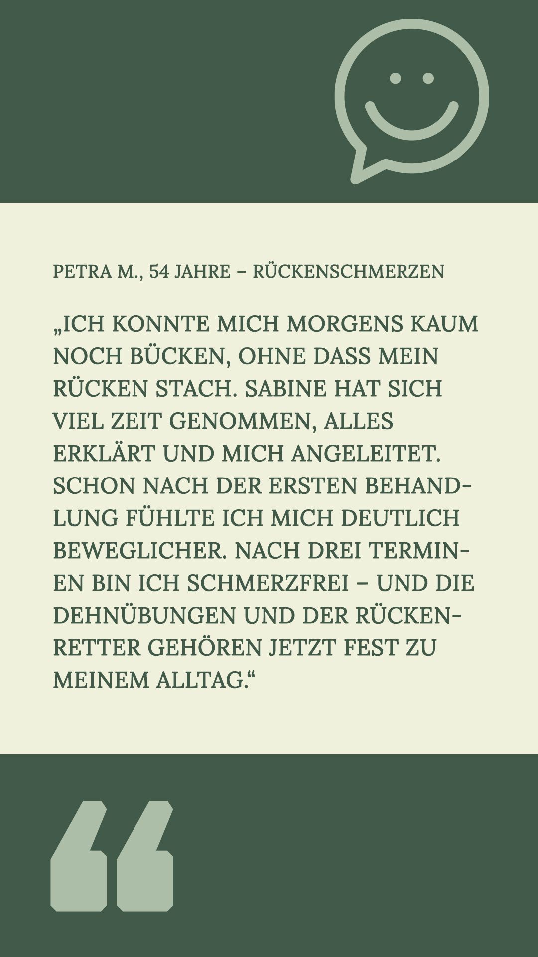 Petra M., 54 Jahre – Rückenschmerzen
„Ich konnte mich morgens kaum noch bücken, ohne dass mein Rücken stach. Sabine hat sich viel Zeit genommen, alles erklärt und mich angeleitet. Schon nach der ersten Behandlung fühlte ich mich deutlich beweglicher. Nach drei Terminen bin ich schmerzfrei – und die Dehnübungen und der Rückenretter gehören jetzt fest zu meinem Alltag.“