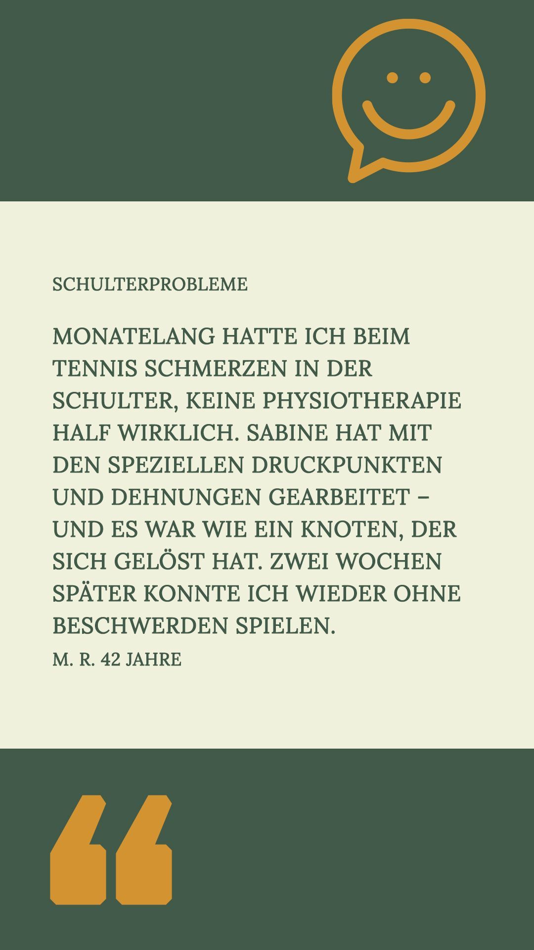 – Schulterprobleme
Monatelang hatte ich beim Tennis Schmerzen in der Schulter, keine Physiotherapie half wirklich. Sabine hat mit den speziellen Druckpunkten und Dehnungen gearbeitet – und es war wie ein Knoten, der sich gelöst hat. Zwei Wochen später konnte ich wieder ohne Beschwerden spielen.
M. R. 42 Jahre