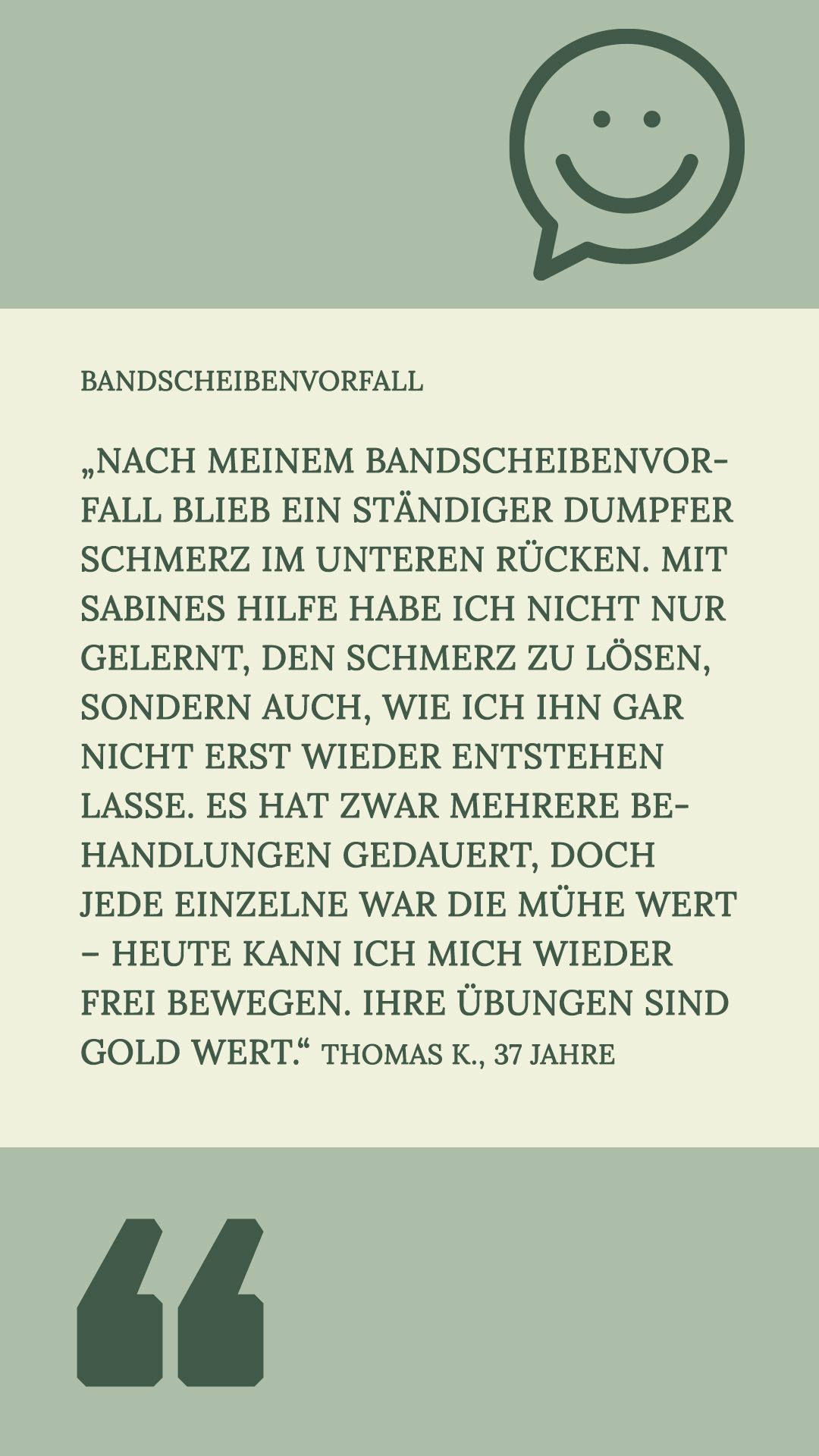 – Bandscheibenvorfall
„Nach meinem Bandscheibenvorfall blieb ein ständiger dumpfer Schmerz im unteren Rücken. Mit Sabines Hilfe habe ich nicht nur gelernt, den Schmerz zu lösen, sondern auch, wie ich ihn gar nicht erst wieder entstehen lasse. Es hat zwar mehrere Behandlungen gedauert, doch jede einzelne war die Mühe wert – heute kann ich mich wieder frei bewegen. Ihre Übungen sind Gold wert.“
Thomas K., 37 Jahre