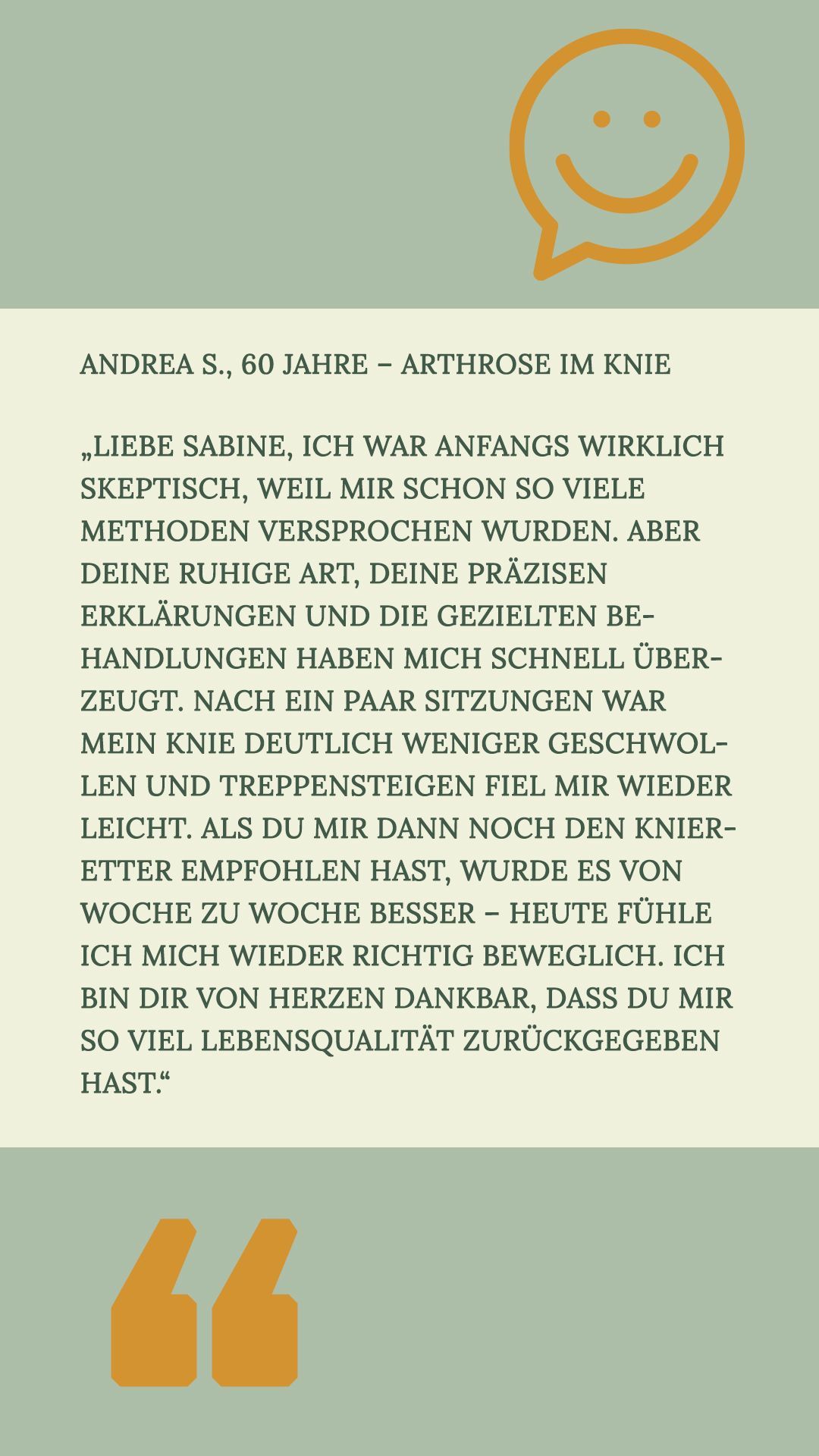 Andrea S., 60 Jahre – Arthrose im Knie
„Liebe Sabine, ich war anfangs wirklich skeptisch, weil mir schon so viele Methoden versprochen wurden. Aber Deine ruhige Art, Deine präzisen Erklärungen und die gezielten Behandlungen haben mich schnell überzeugt. Nach ein paar Sitzungen war mein Knie deutlich weniger geschwollen und Treppensteigen fiel mir wieder leicht. Als Du mir dann noch den Knieretter empfohlen hast, wurde es von Woche zu Woche besser – heute fühle ich mich wieder richtig beweglich. Ich bin Dir von Herzen dankbar, dass Du mir so viel Lebensqualität zurückgegeben hast.“
