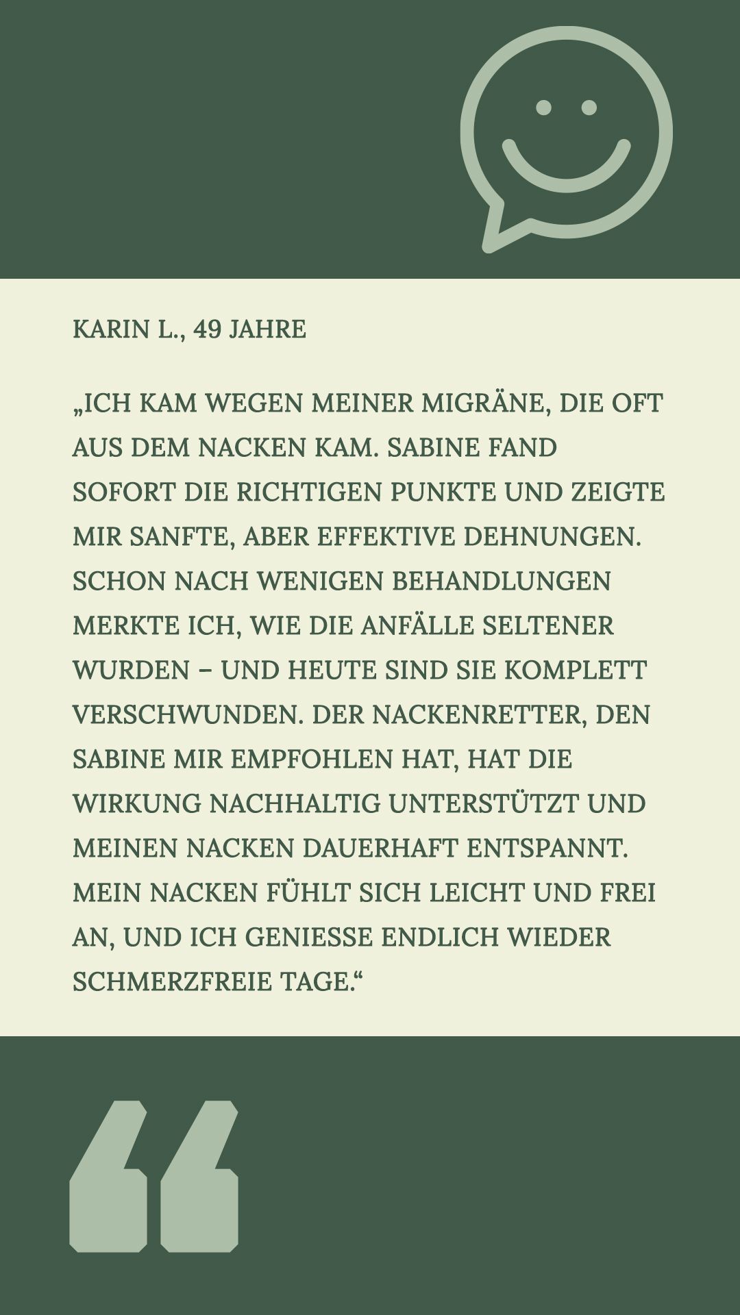 Karin L., 49 Jahre
„Ich kam wegen meiner Migräne, die oft aus dem Nacken kam. Sabine fand sofort die richtigen Punkte und zeigte mir sanfte, aber effektive Dehnungen. Schon nach wenigen Behandlungen merkte ich, wie die Anfälle seltener wurden – und heute sind sie komplett verschwunden. Der Nackenretter, den Sabine mir empfohlen hat, hat die Wirkung nachhaltig unterstützt und meinen Nacken dauerhaft entspannt. Mein Nacken fühlt sich leicht und frei an, und ich genieße endlich wieder schmerzfreie Tage.“