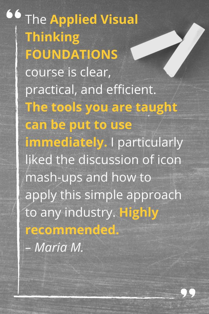 The Applied Visual Thinking FOUNDATIONS course is clear, practical, and efficient. The tools you are taught can be put to use immediately. I particularly liked the discussion of icon mash-ups and how to apply this simple approach to any industry. Highly recommended. – Maria M.