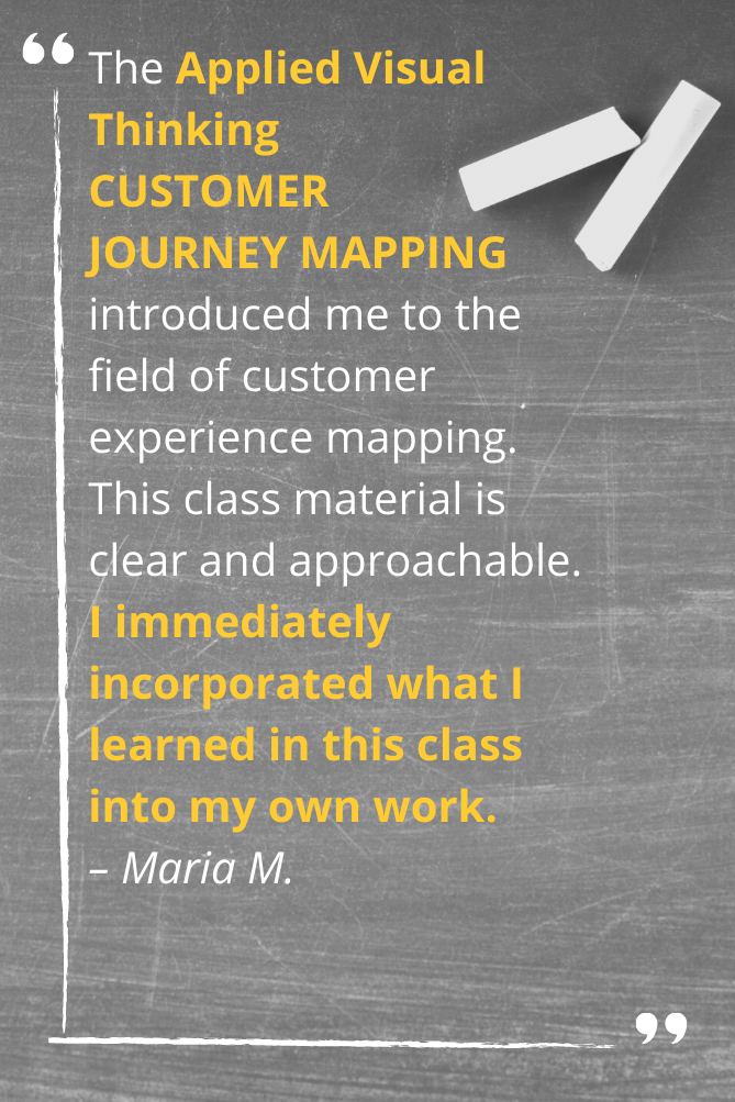 The Applied Visual Thinking  CUSTOMER  JOURNEY MAPPING introduced me to the  field of customer experience mapping.  This class material is  clear and approachable.  I immediately incorporated what I learned in this class  into my own work. – Maria M.