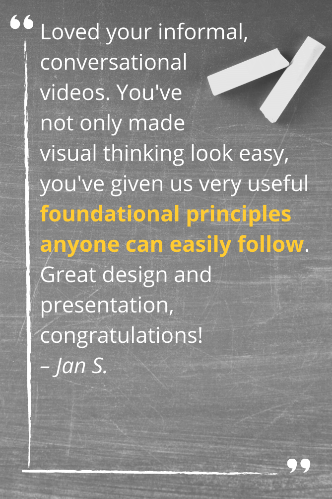 Loved your informal, conversational  videos. You've  not only made  visual thinking look easy, you've given us very useful foundational principles anyone can easily follow. Great design and presentation, congratulations! – Jan S.