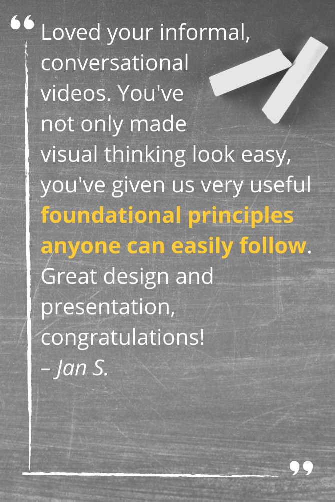 Loved your informal, conversational videos. You've not only made visual thinking look easy, you've given us very useful foundational principles anyone can easily follow. Great design and presentation, congratulations! – Jan S.
