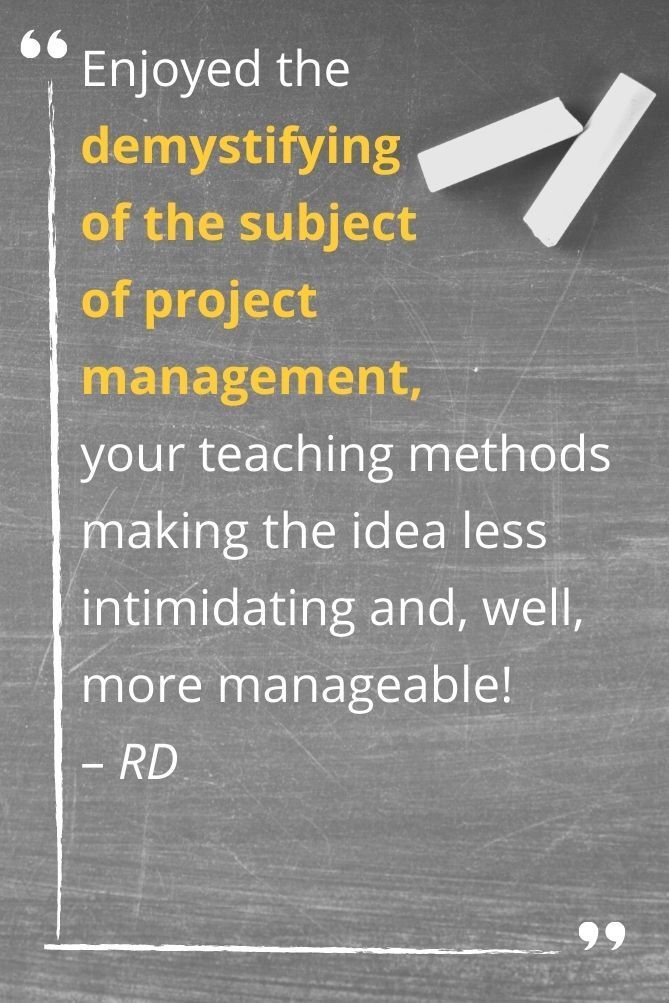Enjoyed the  demystifying  of the subject  of project management,  your teaching methods making the idea less intimidating and, well,  more manageable!  – RD