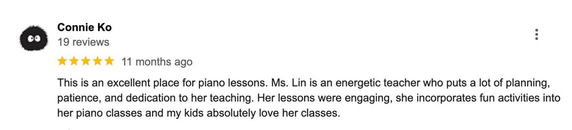 This is an excellent place for piano lessons. Ms. Lin is an energetic teacher who puts a lot of planning, patience, and dedication into her teaching. Her lessons were engaging, she incorporates fun activities into her piano classes and my kids absolutely love her classes.