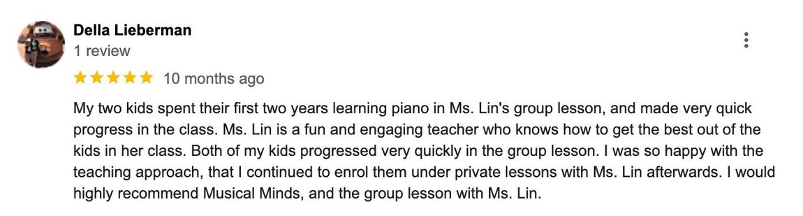 My two kids spent their first two years learning piano in Ms. Lin's group lesson, and made very quick progress in class. Both of my kids progressed very quickly in the group lesson. I was so happy with the teaching approach, that I continued to enrol them under private lessons.