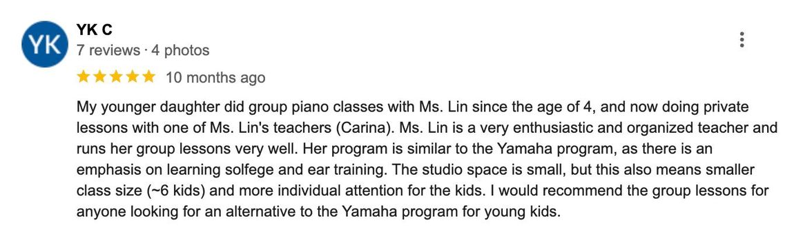My younger daughter did group piano classes with Ms. Lin since the age of 4, and is now doing private lessons with one of Ms. Lin's teachers (Carina). Ms. Lin is a very enthusiastic and organized piano teacher and runs her group lessons very well. I would recommend the group lessons for anyone looking for an alternative to the Yamaha program for young kids.